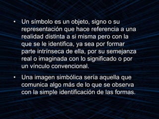 • Un símbolo es un objeto, signo o su
representación que hace referencia a una
realidad distinta a si misma pero con la
que se le identifica, ya sea por formar
parte intrínseca de ella, por su semejanza
real o imaginada con lo significado o por
un vínculo convencional.
• Una imagen simbólica sería aquella que
comunica algo más de lo que se observa
con la simple identificación de las formas.
 