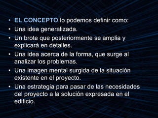 • EL CONCEPTO lo podemos definir como:
• Una idea generalizada.
• Un brote que posteriormente se amplia y
explicará en detalles.
• Una idea acerca de la forma, que surge al
analizar los problemas.
• Una imagen mental surgida de la situación
existente en el proyecto.
• Una estrategia para pasar de las necesidades
del proyecto a la solución expresada en el
edificio.
 