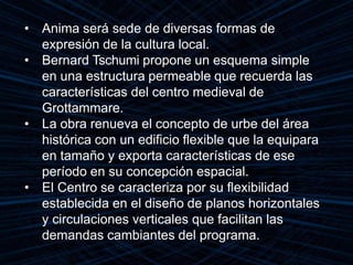 • Anima será sede de diversas formas de
expresión de la cultura local.
• Bernard Tschumi propone un esquema simple
en una estructura permeable que recuerda las
características del centro medieval de
Grottammare.
• La obra renueva el concepto de urbe del área
histórica con un edificio flexible que la equipara
en tamaño y exporta características de ese
período en su concepción espacial.
• El Centro se caracteriza por su flexibilidad
establecida en el diseño de planos horizontales
y circulaciones verticales que facilitan las
demandas cambiantes del programa.
 