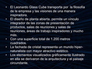 • El Leonardo Glass Cube transporta por la filosofía
de la empresa y las visiones de una manera
inspiradora.
• El diseño de planta abierta, permite un vínculo
integrador de las zonas de presentación de
productos, salas de reuniones y salas de
reuniones, áreas de trabajo inspiradores y mucho
más.
• Con una superficie total de 1.200 metros
cuadrados.
• La fachada de cristal representa un mundo hiper-
naturalista con mayor atractivo estético.
• Los elementos visualizados gráficamente ilustrado
en ella se derivaron de la arquitectura y el paisaje
circundante.
 