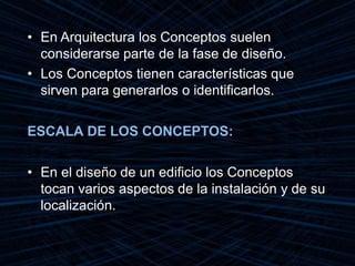 • En Arquitectura los Conceptos suelen
considerarse parte de la fase de diseño.
• Los Conceptos tienen características que
sirven para generarlos o identificarlos.
ESCALA DE LOS CONCEPTOS:
• En el diseño de un edificio los Conceptos
tocan varios aspectos de la instalación y de su
localización.
 