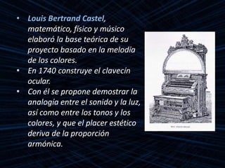 • Louis Bertrand Castel,
matemático, físico y músico
elaboró la base teórica de su
proyecto basado en la melodía
de los colores.
• En 1740 construye el clavecín
ocular.
• Con él se propone demostrar la
analogía entre el sonido y la luz,
así como entre los tonos y los
colores, y que el placer estético
deriva de la proporción
armónica.
 