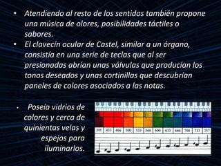 • Atendiendo al resto de los sentidos también propone
una música de olores, posibilidades táctiles o
sabores.
• El clavecín ocular de Castel, similar a un órgano,
consistía en una serie de teclas que al ser
presionadas abrían unas válvulas que producían los
tonos deseados y unas cortinillas que descubrían
paneles de colores asociados a las notas.
• Poseía vidrios de
colores y cerca de
quinientas velas y
espejos para
iluminarlos.
 