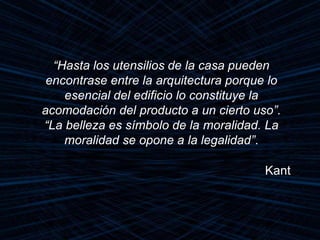 “Hasta los utensilios de la casa pueden
encontrase entre la arquitectura porque lo
esencial del edificio lo constituye la
acomodación del producto a un cierto uso”.
“La belleza es símbolo de la moralidad. La
moralidad se opone a la legalidad”.
Kant
 