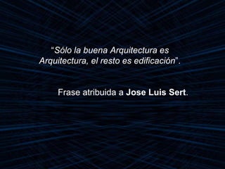 “Sólo la buena Arquitectura es
Arquitectura, el resto es edificación”.
Frase atribuida a Jose Luis Sert.
 