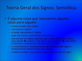 Teoria Geral dos Signos: Semiótica É alguma coisa que representa alguma coisa para alguém  é determinado pelo objeto representa o objeto só pode representar o objeto pode até mesmo representá-lo falsamente representar um objeto significa que o signo está apto a afetar uma mente    produzir nela algum tipo de efeito    esse efeito produzido é chamado de interpretante do signo o interpretante é imediatamente determinado pelo signo e mediatamente determinado pelo objeto o objeto também causa interpretante mas através do signo 