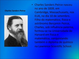Charles Sanders Peirce Charles Sanders Peirce nasceu no ano de 1839, em Cambridge, Massachussets, nos EUA, no dia 10 de setembro. Filho do matemático, físico e astrônomo Benjamin Peirce, Charles, sob influência paterna, formou-se na Universidade de Harvard em física e matemática, conquistando também o diploma de químico na Lawrence Scientific School.   