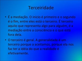 Terceiridade É a mediação. O início é primeiro e o segundo é o fim, entre eles está o terceiro. É terceiro aquilo que representa algo para alguém, é a mediação entre a consciência e o que está fora dela. O terceiro é geral. A generalidade é um terceiro porque a aceitamos, porque ela nos faz ter a idéia do que a realidade é efetivamente.  