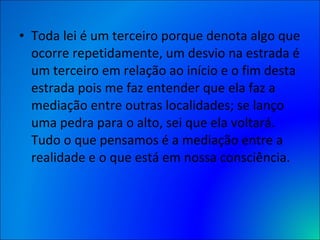 Toda lei é um terceiro porque denota algo que ocorre repetidamente, um desvio na estrada é um terceiro em relação ao início e o fim desta estrada pois me faz entender que ela faz a mediação entre outras localidades; se lanço uma pedra para o alto, sei que ela voltará. Tudo o que pensamos é a mediação entre a realidade e o que está em nossa consciência. 