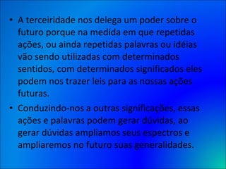 A terceiridade nos delega um poder sobre o futuro porque na medida em que repetidas ações, ou ainda repetidas palavras ou idéias vão sendo utilizadas com determinados sentidos, com determinados significados eles podem nos trazer leis para as nossas ações futuras.  Conduzindo-nos a outras significações, essas ações e palavras podem gerar dúvidas, ao gerar dúvidas ampliamos seus espectros e ampliaremos no futuro suas generalidades. 