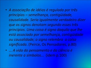 A associação de idéias é regulada por três princípios – semelhança, contigüidade, causalidade. Seria igualmente verdadeiro dizer que os signos denotam segundo esses três princípios. Uma coisa é signo daquilo que lhe está associado por semelhança, contigüidade ou causalidade; o signo relembra  a coisa significada . (Peirce, Os Pensadores, p.80) ...  A vida do pensamento e da ciência é inerente a símbolos...   (idem p.100) 