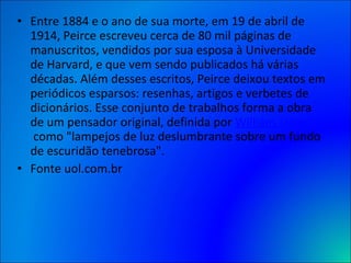 Entre 1884 e o ano de sua morte, em 19 de abril de 1914, Peirce escreveu cerca de 80 mil páginas de manuscritos, vendidos por sua esposa à Universidade de Harvard, e que vem sendo publicados há várias décadas. Além desses escritos, Peirce deixou textos em periódicos esparsos: resenhas, artigos e verbetes de dicionários. Esse conjunto de trabalhos forma a obra de um pensador original, definida por  William James  como "lampejos de luz deslumbrante sobre um fundo de escuridão tenebrosa". Fonte uol.com.br 