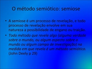 O método semiótico: semiose A semiose é um processo de revelação, e todo processo de revelação envolve em sua natureza a possibilidade de engano ou traição. Todo método que revele algo (alguma verdade sobre o mundo, ou algum aspecto sobre o mundo ou algum campo de investigação) na medida em que revela é um método semiótico.  (John Deely p 29) 