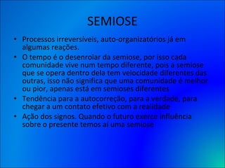 SEMIOSE Processos irreversíveis, auto-organizatórios já em algumas reações. O tempo é o desenrolar da semiose, por isso cada comunidade vive num tempo diferente, pois a semiose que se opera dentro dela tem velocidade diferentes das outras, isso não significa que uma comunidade é melhor ou pior, apenas está em semioses diferentes  Tendência para a autocorreção, para a verdade, para chegar a um contato efetivo com a realidade  Ação dos signos. Quando o futuro exerce influência sobre o presente temos aí uma semiose 