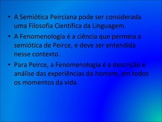 A Semiótica Peirciana pode ser considerada uma Filosofia Científica da Linguagem.  A Fenomenologia é a ciência que permeia a semiótica de Peirce, e deve ser entendida nesse contexto.  Para Peirce, a Fenomenologia é a descrição e análise das experiências do homem, em todos os momentos da vida.  
