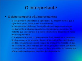 O Interpretante O signo comporta três interpretantes:  a) interpretante imediato: é o significado, ou imagem mental que o signo está apto a produzir em nossas mentes.. b) interpretante dinâmico: é o significado ou imagem que o signo efetivamente produziu ou produz na minha mente, ou na sua. No instante que se depara com o representâmen ele desperta em nossa mente algum efeito. c) interpretante em si, ou interpretante final: deverá ser o resultado final do processo de semiose, são as várias explicações, significados, efeitos e imagens que o signo é capaz de produzir na medida em que ele transita em várias mentes, por várias gerações e assim por diante. Esse significado seria muito amplo, e, dada a vastidão do seu conceito nós só podemos imaginar esse tipo de interpretante. 