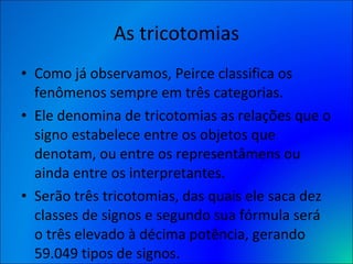 As tricotomias Como já observamos, Peirce classifica os fenômenos sempre em três categorias.  Ele denomina de tricotomias as relações que o signo estabelece entre os objetos que denotam, ou entre os representâmens ou ainda entre os interpretantes.  Serão três tricotomias, das quais ele saca dez classes de signos e segundo sua fórmula será o três elevado à décima potência, gerando 59.049 tipos de signos. 