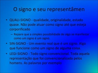 O signo e seu representâmen QUALI-SIGNO - qualidade, originalidade, estado quase. Não pode atuar como signo até que esteja corporificado  Repare que a simples possibilidade de algo se manifestar como um signo é um signo. SIN-SIGNO - Um evento real que é um signo. Algo que funcione como um signo de alguma coisa.  LEGI-SIGNO - Todo signo convencional. Toda aquela representação que foi convencionalizada pelos homens. As palavras por exemplo 