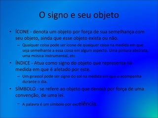 O signo e seu objeto ÍCONE - denota um objeto por força de sua semelhança com seu objeto, ainda que esse objeto exista ou não.  Qualquer coisa pode ser ícone de qualquer coisa na medida em que seja semelhante a essa coisa em algum aspecto. Uma pintura abstrata, uma música instrumental, etc ÍNDICE - Atua como signo do objeto que representa na medida em que é afetado por este.  Um girassol pode ser signo do sol na medida em que o acompanha durante o dia. SÍMBOLO - se refere ao objeto que denota por força de uma convenção, de uma lei.  A palavra é um símbolo por exc elência. 