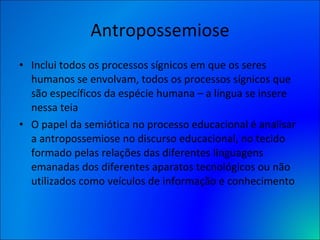 Antropossemiose Inclui todos os processos sígnicos em que os seres humanos se envolvam, todos os processos sígnicos que são específicos da espécie humana – a língua se insere nessa teia O papel da semiótica no processo educacional é analisar a antropossemiose no discurso educacional, no tecido formado pelas relações das diferentes linguagens emanadas dos diferentes aparatos tecnológicos ou não utilizados como veículos de informação e conhecimento 
