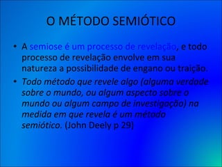 O MÉTODO SEMIÓTICO A  semiose é um processo de revelação , e todo processo de revelação envolve em sua natureza a possibilidade de engano ou traição. Todo método que revele algo (alguma verdade sobre o mundo, ou algum aspecto sobre o mundo ou algum campo de investigação) na medida em que revela é um método semiótico.  (John Deely p 29) 