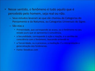Nesse sentido, o fenômeno é tudo aquilo que é percebido pelo homem, seja real ou não.  Seus estudos levaram ao que ele chamou de Categorias do Pensamento e da Natureza, ou Categorias Universais do Signo.  São elas a  Primeiridade, que corresponde ao acaso, ou o fenômeno no seu estado puro que se apresenta à consciência,  a Secundidade, corresponde à ação e reação, é o conflito da consciência com o fenômeno, buscando entendê-lo  a Terceiridade, ou o processo, a mediação. É a interpretação e generalização dos fenômenos. Fonte: fotodicas.com 