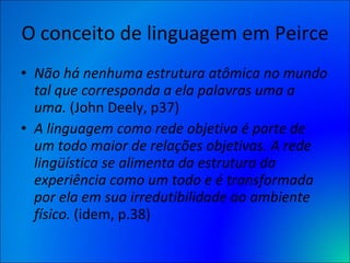 O conceito de linguagem em Peirce Não há nenhuma estrutura atômica no mundo tal que corresponda a ela palavras uma a uma.  (John Deely, p37) A linguagem como rede objetiva é parte de um todo maior de relações objetivas. A rede lingüística se alimenta da estrutura da experiência como um todo e é transformada por ela em sua irredutibilidade ao ambiente físico.  (idem, p.38) 