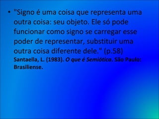 "Signo é uma coisa que representa uma outra coisa: seu objeto. Ele só pode funcionar como signo se carregar esse poder de representar, substituir uma outra coisa diferente dele." (p.58)  Santaella, L. (1983).  O que é Semiótica . São Paulo: Brasiliense. 
