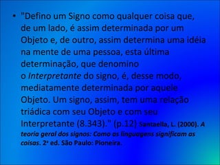 "Defino um Signo como qualquer coisa que, de um lado, é assim determinada por um Objeto e, de outro, assim determina uma idéia na mente de uma pessoa, esta última determinação, que denomino o  Interpretante  do signo, é, desse modo, mediatamente determinada por aquele Objeto. Um signo, assim, tem uma relação triádica com seu Objeto e com seu Interpretante (8.343)." (p.12)  Santaella, L. (2000).  A teoria geral dos signos: Como as linguagens significam as coisas . 2 a  ed. São Paulo: Pioneira. 