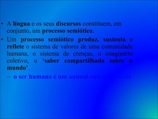 A  língua  e os seus  discursos  constituem, em conjunto, um  processo semiótico.   Um  processo semiótico   produz, sustenta e reflete  o sistema de valores de uma comunidade humana, o sistema de crenças, o imaginário coletivo, o  ‘saber compartilhado sobre o mundo’ . o ser humano é um animal cultural, social e histórico   