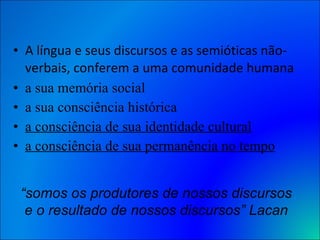 A língua e seus discursos e as semióticas não-verbais, conferem a uma comunidade humana a sua memória social a sua consciência histórica a consciência de sua identidade cultural a consciência de sua permanência no tempo “ somos os produtores de nossos discursos e o resultado de nossos discursos” Lacan 