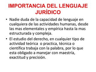 IMPORTANCIA DEL LENGUAJE
JURÍDICO
• Nadie duda de la capacidad de lenguaje en
cualquiera de las actividades humanas, desde
las mas elementales y empírica hasta la mas
estructurada y compleja.
• El estudio del derecho, en cualquier tipo de
actividad teórica o practica, técnica o
científica trabaja con la palabra, por lo que
esta obligado a manejar con maestría,
exactitud y precisión.
 