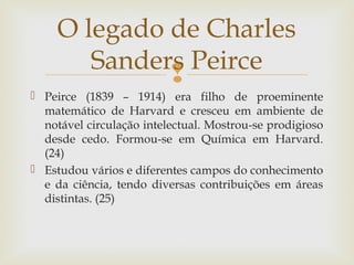 O legado de Charles 
Sanders Peirce 
 
 Peirce (1839 – 1914) era filho de proeminente 
matemático de Harvard e cresceu em ambiente de 
notável circulação intelectual. Mostrou-se prodigioso 
desde cedo. Formou-se em Química em Harvard. 
(24) 
 Estudou vários e diferentes campos do conhecimento 
e da ciência, tendo diversas contribuições em áreas 
distintas. (25) 
 