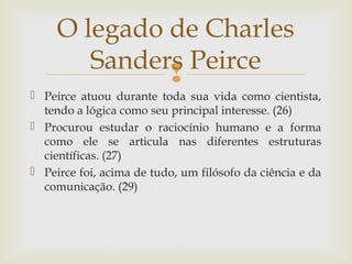 O legado de Charles 
Sanders Peirce 
 
 Peirce atuou durante toda sua vida como cientista, 
tendo a lógica como seu principal interesse. (26) 
 Procurou estudar o raciocínio humano e a forma 
como ele se articula nas diferentes estruturas 
científicas. (27) 
 Peirce foi, acima de tudo, um filósofo da ciência e da 
comunicação. (29) 
 