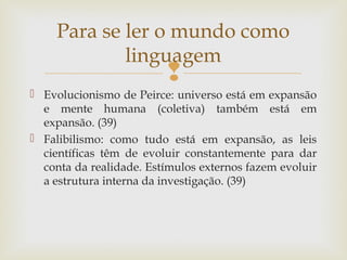 Para se ler o mundo como 
linguagem 
 
 Evolucionismo de Peirce: universo está em expansão 
e mente humana (coletiva) também está em 
expansão. (39) 
 Falibilismo: como tudo está em expansão, as leis 
científicas têm de evoluir constantemente para dar 
conta da realidade. Estímulos externos fazem evoluir 
a estrutura interna da investigação. (39) 
 