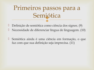Primeiros passos para a 
Semiótica 
 
 Definição de semiótica como ciência dos signos. (9) 
 Necessidade de diferenciar língua de linguagem. (10) 
 Semiótica ainda é uma ciência em formação, o que 
faz com que sua definição seja imprecisa. (11) 
 