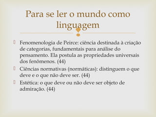 Para se ler o mundo como 
linguagem 
 
 Fenomenologia de Peirce: ciência destinada à criação 
de categorias, fundamentais para análise do 
pensamento. Ela postula as propriedades universais 
dos fenômenos. (44) 
 Ciências normativas (normáticas): distinguem o que 
deve e o que não deve ser. (44) 
 Estética: o que deve ou não deve ser objeto de 
admiração. (44) 
 