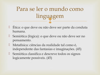 Para se ler o mundo como 
linguagem 
 
 Ética: o que deve ou não deve ser parte da conduta 
humana. 
 Semiótica (lógica): o que deve ou não deve ser no 
pensamento. 
 Metafísica: ciências da realidade tal como é, 
independente das fantasias e imaginações. (45) 
 Semiótica classifica e descreve todos os signos 
logicamente possíveis. (45) 
 