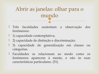 Abrir as janelas: olhar para o 
mundo 
 
 Três faculdades sustentam a observação dos 
fenômenos: 
 1) capacidade contemplativa; 
 2) capacidade de distinção e discriminação; 
 3) capacidade de generalização em classes ou 
categorias. 
 Faculdades se relacionam ao modo como os 
fenômenos aparecem à mente, e não às suas 
características particulares. (51) 
 