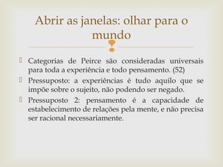Abrir as janelas: olhar para o 
mundo 
 
 Categorias de Peirce são consideradas universais 
para toda a experiência e todo pensamento. (52) 
 Pressuposto: a experiências é tudo aquilo que se 
impõe sobre o sujeito, não podendo ser negado. 
 Pressuposto 2: pensamento é a capacidade de 
estabelecimento de relações pela mente, e não precisa 
ser racional necessariamente. 
 