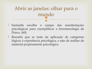 Abrir as janelas: olhar para o 
mundo 
 
 Santaella escolhe o campo das manifestações 
psicológicas para exemplificar a fenomenologia de 
Peirce. (60) 
 Ressalta que se trata da aplicação de categorias 
lógicas à experiência psicológica, e não de análise de 
material propriamente psicológico. 
 