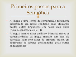 Primeiros passos para a 
Semiótica 
 
• A língua é uma forma de comunicação fortemente 
incorporada em nosso cotidiano, mas utilizamos 
muitas outras linguagens em nossa vida diária 
(visuais, sonoras, táteis). (14) 
• A língua permite saber analítico. Historicamente, as 
particularidades da língua fizeram com que ela 
parecesse lidar com saber de primeira ordem, em 
detrimento de saberes possibilitados pelas outras 
linguagens. (15) 
 