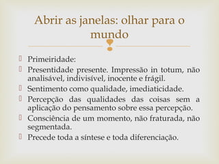 Abrir as janelas: olhar para o 
mundo 
 
 Primeiridade: 
 Presentidade presente. Impressão in totum, não 
analisável, indivisível, inocente e frágil. 
 Sentimento como qualidade, imediaticidade. 
 Percepção das qualidades das coisas sem a 
aplicação do pensamento sobre essa percepção. 
 Consciência de um momento, não fraturada, não 
segmentada. 
 Precede toda a síntese e toda diferenciação. 
 