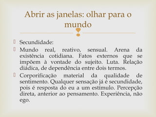 Abrir as janelas: olhar para o 
mundo 
 
 Secundidade: 
 Mundo real, reativo, sensual. Arena da 
existência cotidiana. Fatos externos que se 
impõem à vontade do sujeito. Luta. Relação 
diádica, de dependência entre dois termos. 
 Corporificação material da qualidade de 
sentimento. Qualquer sensação já é secundidade, 
pois é resposta do eu a um estímulo. Percepção 
direta, anterior ao pensamento. Experiência, não 
ego. 
 