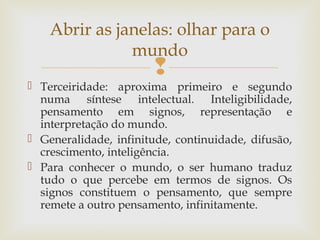 Abrir as janelas: olhar para o 
mundo 
 
 Terceiridade: aproxima primeiro e segundo 
numa síntese intelectual. Inteligibilidade, 
pensamento em signos, representação e 
interpretação do mundo. 
 Generalidade, infinitude, continuidade, difusão, 
crescimento, inteligência. 
 Para conhecer o mundo, o ser humano traduz 
tudo o que percebe em termos de signos. Os 
signos constituem o pensamento, que sempre 
remete a outro pensamento, infinitamente. 
 