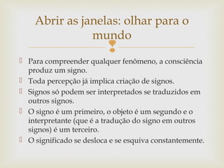 Abrir as janelas: olhar para o 
mundo 
 
 Para compreender qualquer fenômeno, a consciência 
produz um signo. 
 Toda percepção já implica criação de signos. 
 Signos só podem ser interpretados se traduzidos em 
outros signos. 
 O signo é um primeiro, o objeto é um segundo e o 
interpretante (que é a tradução do signo em outros 
signos) é um terceiro. 
 O significado se desloca e se esquiva constantemente. 
 