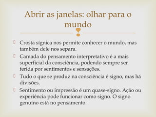 Abrir as janelas: olhar para o 
mundo 
 
 Crosta sígnica nos permite conhecer o mundo, mas 
também dele nos separa. 
 Camada do pensamento interpretativo é a mais 
superficial da consciência, podendo sempre ser 
ferida por sentimentos e sensações. 
 Tudo o que se produz na consciência é signo, mas há 
divisões. 
 Sentimento ou impressão é um quase-signo. Ação ou 
experiência pode funcionar como signo. O signo 
genuíno está no pensamento. 
 