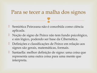 Para se tecer a malha dos signos 
 
 Semiótica Peirceana não é concebida como ciência 
aplicada. 
 Noção de signo de Peirce não tem fundo psicológico, 
e sim lógico, podendo ser base da Cibernética. 
 Definições e classificações de Peirce em relação aos 
signos são gerais, matemáticas, formais. 
 Santaella: melhor definição de signo: uma coisa que 
representa uma outra coisa para uma mente que 
interpreta. 
 