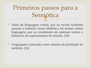 Primeiros passos para a 
Semiótica 
 
 Além da linguagem verbal, que na escrita ocidental 
assume a tradição visual alfabética, há muitas outras 
linguagens que se constituem em sistemas sociais e 
históricos de representação do mundo. (16) 
 Linguagem é pensada como sistema de produção de 
sentidos. (16) 
 