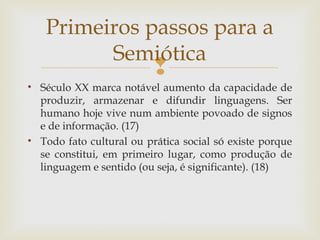 Primeiros passos para a 
Semiótica 
 
• Século XX marca notável aumento da capacidade de 
produzir, armazenar e difundir linguagens. Ser 
humano hoje vive num ambiente povoado de signos 
e de informação. (17) 
• Todo fato cultural ou prática social só existe porque 
se constitui, em primeiro lugar, como produção de 
linguagem e sentido (ou seja, é significante). (18) 
 